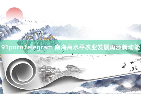 91porn telegram 南海高水平农业发展再添新动能