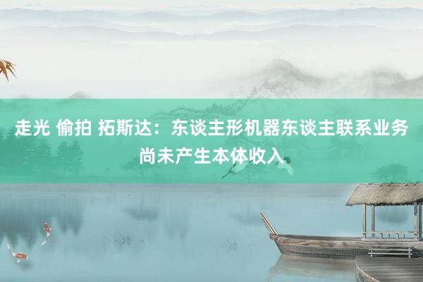 走光 偷拍 拓斯达：东谈主形机器东谈主联系业务尚未产生本体收入