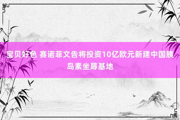 宝贝好色 赛诺菲文告将投资10亿欧元新建中国胰岛素坐蓐基地