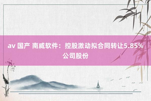 av 国产 南威软件：控股激动拟合同转让5.85%公司股份