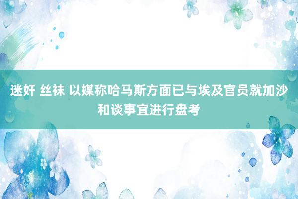 迷奸 丝袜 以媒称哈马斯方面已与埃及官员就加沙和谈事宜进行盘考