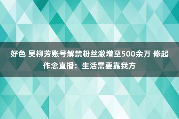 好色 吴柳芳账号解禁粉丝激增至500余万 修起作念直播：生活需要靠我方