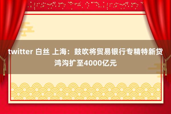 twitter 白丝 上海：鼓吹将贸易银行专精特新贷鸿沟扩至4000亿元