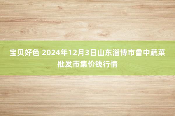 宝贝好色 2024年12月3日山东淄博市鲁中蔬菜批发市集价钱行情