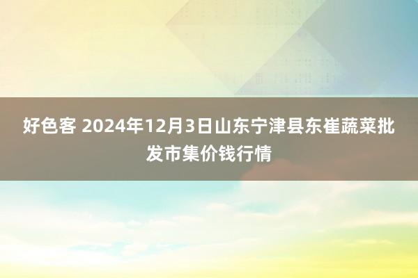 好色客 2024年12月3日山东宁津县东崔蔬菜批发市集价钱行情