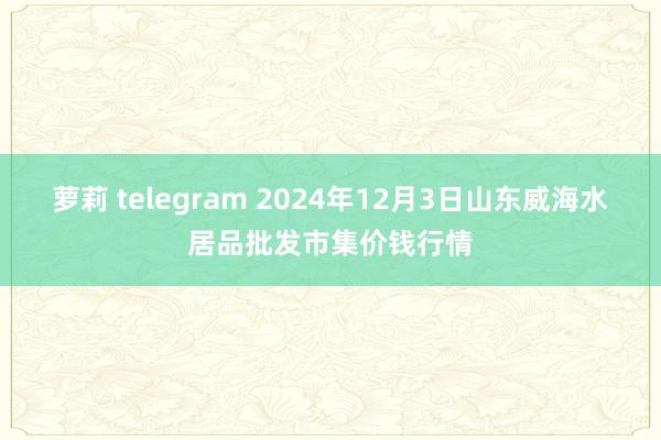 萝莉 telegram 2024年12月3日山东威海水居品批发市集价钱行情