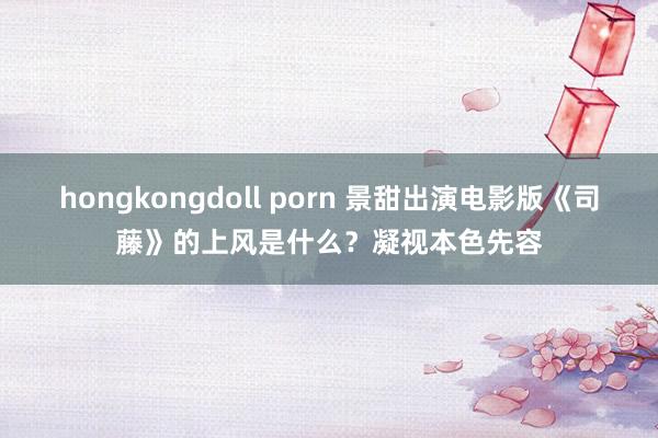 hongkongdoll porn 景甜出演电影版《司藤》的上风是什么？凝视本色先容