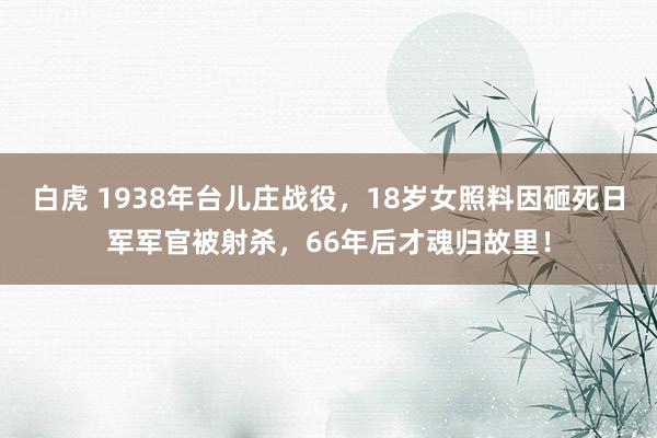 白虎 1938年台儿庄战役，18岁女照料因砸死日军军官被射杀，66年后才魂归故里！