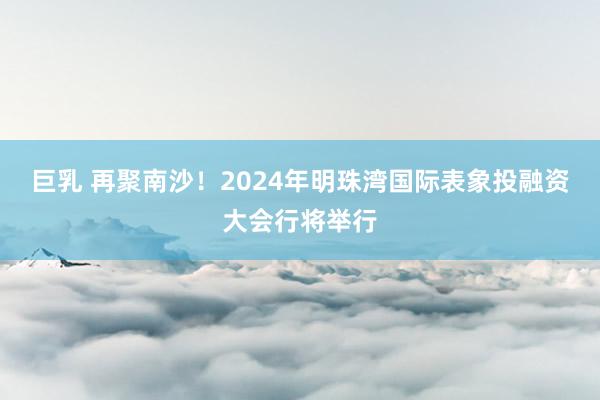 巨乳 再聚南沙！2024年明珠湾国际表象投融资大会行将举行