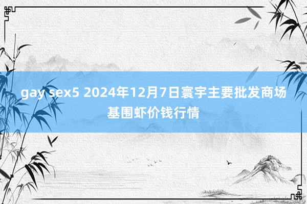 gay sex5 2024年12月7日寰宇主要批发商场基围虾价钱行情