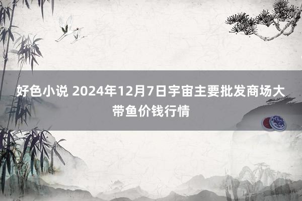 好色小说 2024年12月7日宇宙主要批发商场大带鱼价钱行情