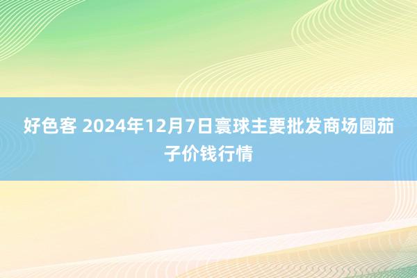 好色客 2024年12月7日寰球主要批发商场圆茄子价钱行情