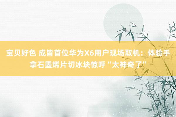 宝贝好色 成皆首位华为X6用户现场取机：体验手拿石墨烯片切冰块惊呼“太神奇了”