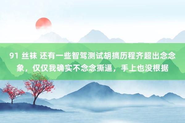 91 丝袜 还有一些智驾测试胡搞历程齐超出念念象，仅仅我确实不念念撕逼，手上也没根据