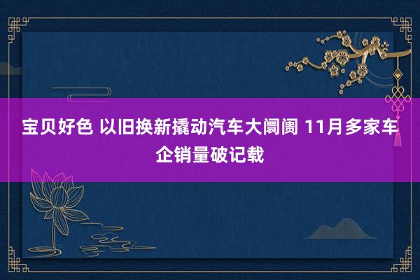 宝贝好色 以旧换新撬动汽车大阛阓 11月多家车企销量破记载