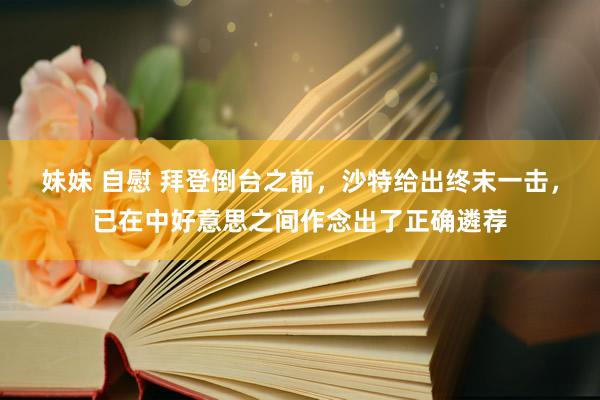 妹妹 自慰 拜登倒台之前，沙特给出终末一击，已在中好意思之间作念出了正确遴荐