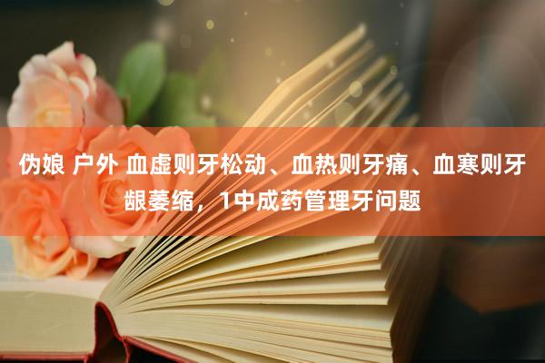 伪娘 户外 血虚则牙松动、血热则牙痛、血寒则牙龈萎缩，1中成药管理牙问题