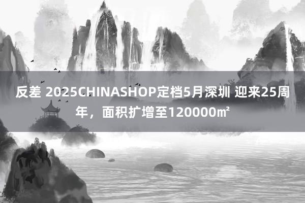 反差 2025CHINASHOP定档5月深圳 迎来25周年，面积扩增至120000㎡