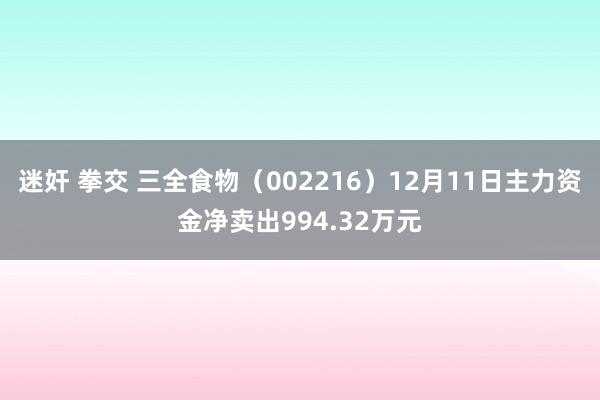 迷奸 拳交 三全食物（002216）12月11日主力资金净卖出994.32万元