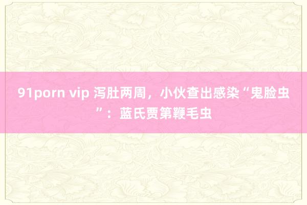 91porn vip 泻肚两周，小伙查出感染“鬼脸虫”：蓝氏贾第鞭毛虫