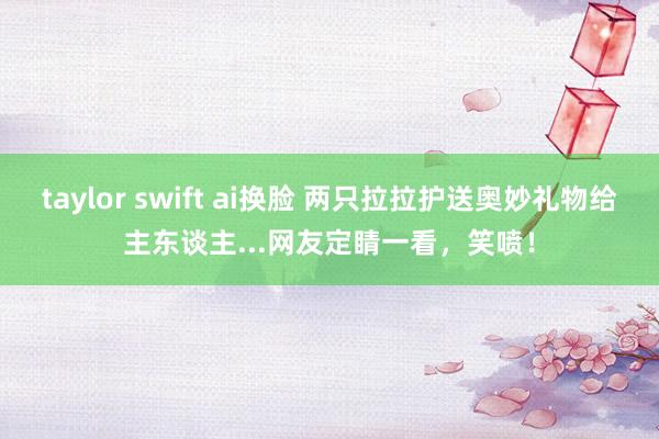 taylor swift ai换脸 两只拉拉护送奥妙礼物给主东谈主...网友定睛一看，笑喷！