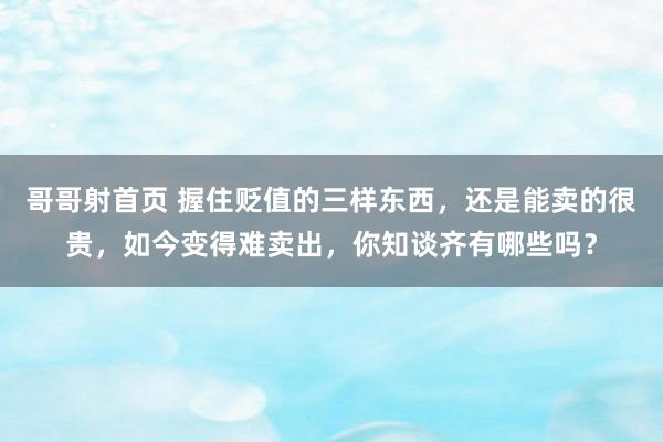 哥哥射首页 握住贬值的三样东西，还是能卖的很贵，如今变得难卖出，你知谈齐有哪些吗？