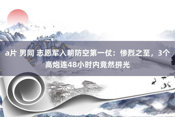 a片 男同 志愿军入朝防空第一仗：惨烈之至，3个高炮连48小时内竟然拼光