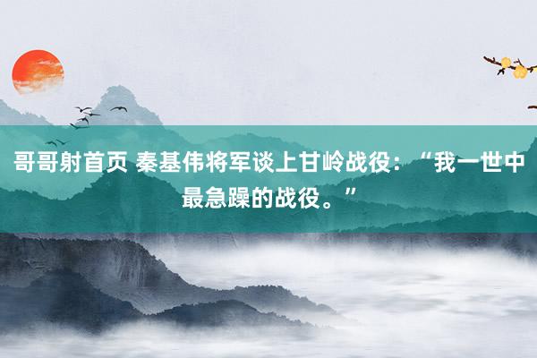 哥哥射首页 秦基伟将军谈上甘岭战役：“我一世中最急躁的战役。”