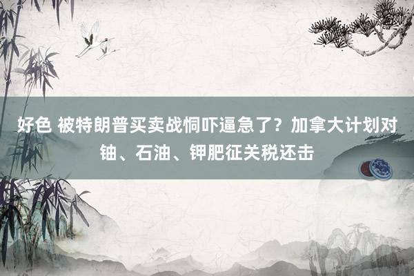 好色 被特朗普买卖战恫吓逼急了？加拿大计划对铀、石油、钾肥征关税还击