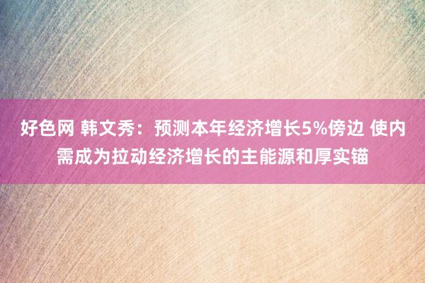 好色网 韩文秀：预测本年经济增长5%傍边 使内需成为拉动经济增长的主能源和厚实锚