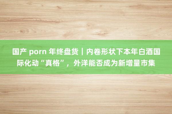 国产 porn 年终盘货｜内卷形状下本年白酒国际化动“真格”，外洋能否成为新增量市集