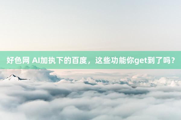 好色网 AI加执下的百度，这些功能你get到了吗？