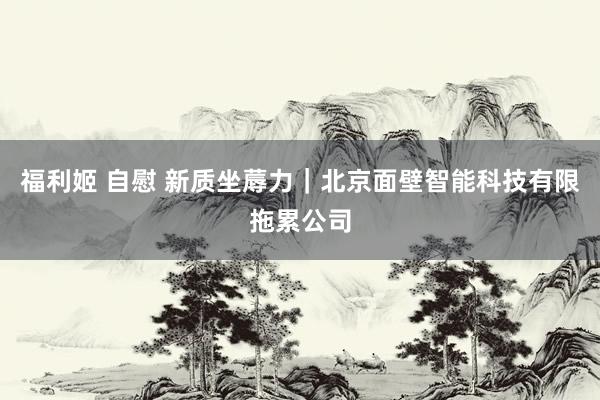 福利姬 自慰 新质坐蓐力｜北京面壁智能科技有限拖累公司