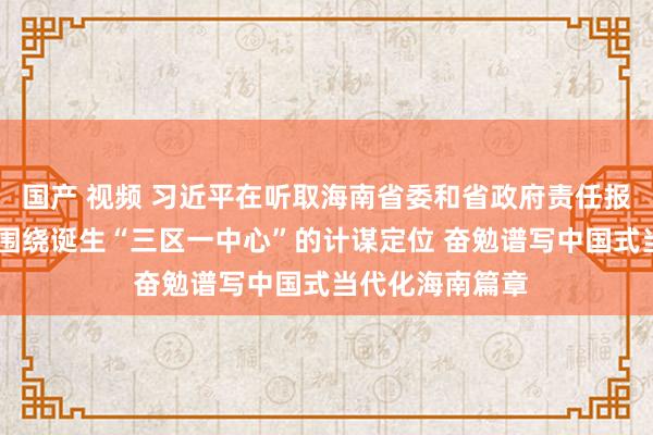 国产 视频 习近平在听取海南省委和省政府责任报告时强调 牢牢围绕诞生“三区一中心”的计谋定位 奋勉谱写中国式当代化海南篇章