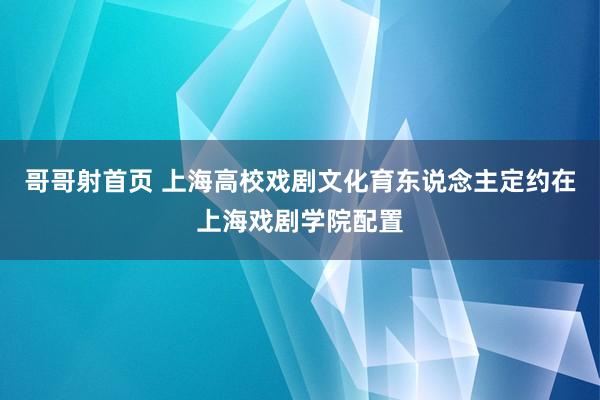 哥哥射首页 上海高校戏剧文化育东说念主定约在上海戏剧学院配置