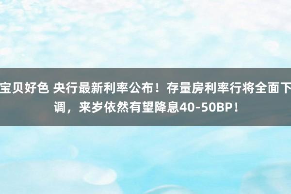 宝贝好色 央行最新利率公布！存量房利率行将全面下调，来岁依然有望降息40-50BP！