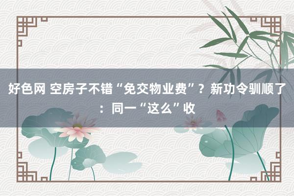 好色网 空房子不错“免交物业费”？新功令驯顺了：同一“这么”收