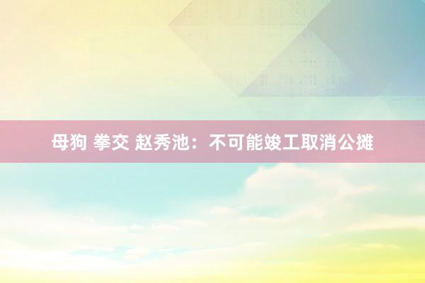 母狗 拳交 赵秀池：不可能竣工取消公摊