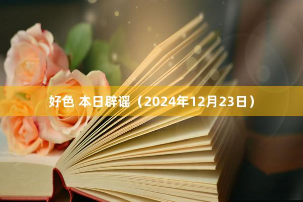 好色 本日辟谣（2024年12月23日）