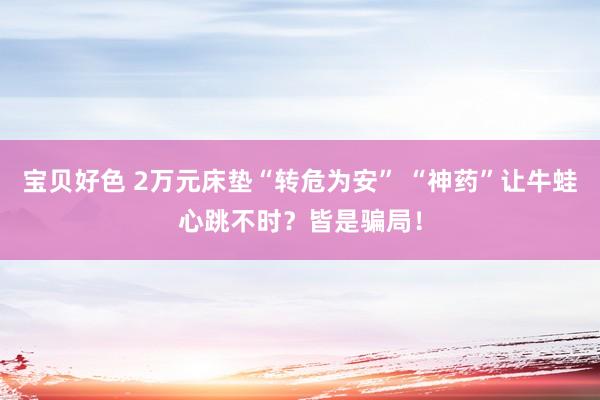 宝贝好色 2万元床垫“转危为安” “神药”让牛蛙心跳不时？皆是骗局！