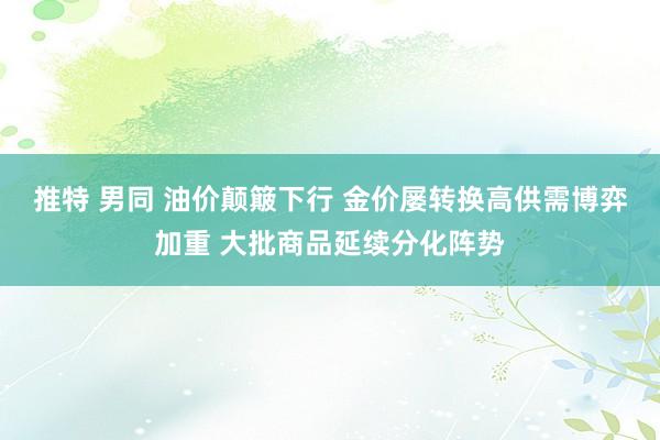 推特 男同 油价颠簸下行 金价屡转换高供需博弈加重 大批商品延续分化阵势