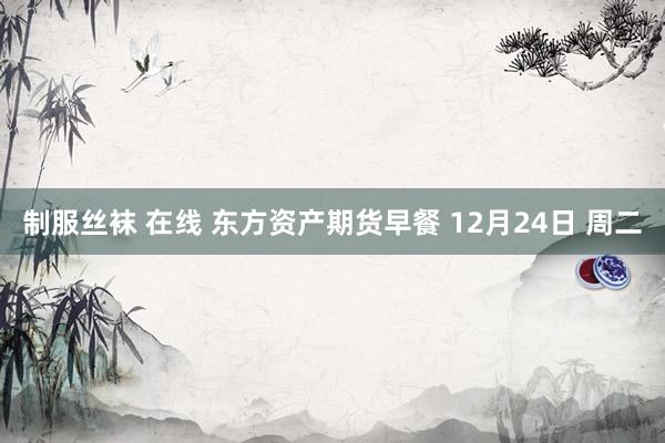 制服丝袜 在线 东方资产期货早餐 12月24日 周二