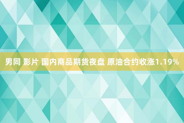 男同 影片 国内商品期货夜盘 原油合约收涨1.19%