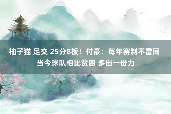 柚子猫 足交 25分8板！付豪：每年赛制不雷同 当今球队相比贫困 多出一份力