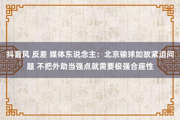 抖音风 反差 媒体东说念主：北京输球如故紧迫问题 不把外助当强点就需要极强合座性