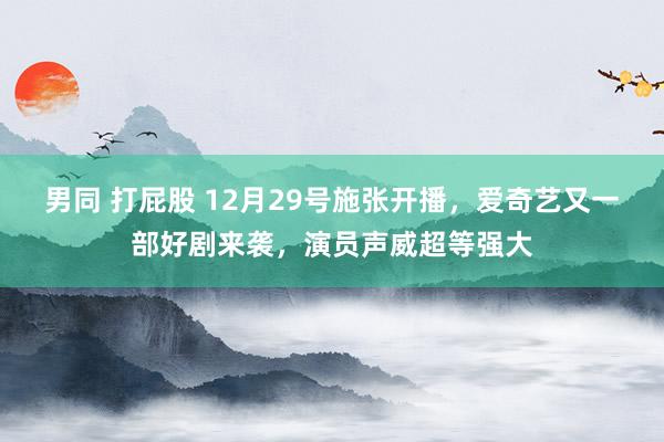 男同 打屁股 12月29号施张开播，爱奇艺又一部好剧来袭，演员声威超等强大