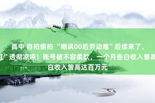 高中 自拍偷拍 “嘲讽00后劳动难”后续来了，“北大网红”透彻凉凉！账号被不容柔软，一个月告白收入曾高达百万元