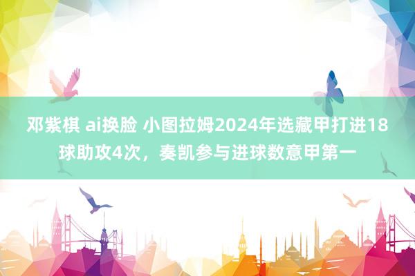 邓紫棋 ai换脸 小图拉姆2024年选藏甲打进18球助攻4次，奏凯参与进球数意甲第一