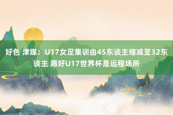 好色 津媒：U17女足集训由45东谈主缩减至32东谈主 踢好U17世界杯是远程场所