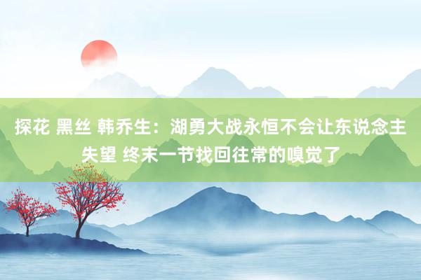 探花 黑丝 韩乔生：湖勇大战永恒不会让东说念主失望 终末一节找回往常的嗅觉了